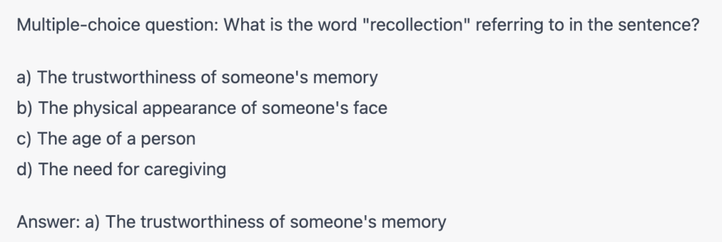 Multiple-choice question: What is the word "recollection" refering to in the sentence?
a) The trustworthiness of someone's memory
b) The physical appearance of someone's face
c) The age of a person
d) The need for caregiving

Answer: a) The trustworthiness of someone's memory